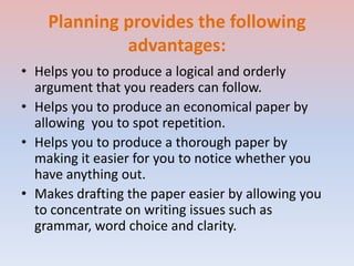 Planning provides the following
advantages:
• Helps you to produce a logical and orderly
argument that you readers can follow.
• Helps you to produce an economical paper by
allowing you to spot repetition.
• Helps you to produce a thorough paper by
making it easier for you to notice whether you
have anything out.
• Makes drafting the paper easier by allowing you
to concentrate on writing issues such as
grammar, word choice and clarity.
 