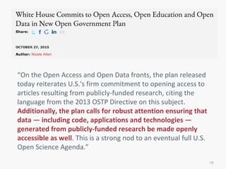 16
“On the Open Access and Open Data fronts, the plan released
today reiterates U.S.'s firm commitment to opening access to
articles resulting from publicly-funded research, citing the
language from the 2013 OSTP Directive on this subject.
Additionally, the plan calls for robust attention ensuring that
data — including code, applications and technologies —
generated from publicly-funded research be made openly
accessible as well. This is a strong nod to an eventual full U.S.
Open Science Agenda.”
 