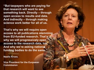“But taxpayers who are paying for
that research will want to see
something back. Directly – through
open access to results and data.
And indirectly – through making
science work better for all of us.
That’s why we will require open
access to all publications stemming
from EU-funded research. That’s
why we will progressively open
access to the research data, too.
And why we’re asking national
funding bodies to do the same.”
Neelie Kroes.
Vice President for the Eurpoean
Commission
 