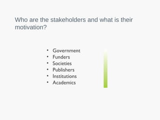 • Government
• Funders
• Societies
• Publishers
• Institutions
• Academics
Who are the stakeholders and what is their
motivation?
 