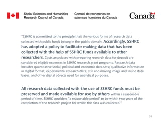 24
All research data collected with the use of SSHRC funds must be
preserved and made available for use by others within a reasonable
period of time. SSHRC considers "a reasonable period" to be within two years of the
completion of the research project for which the data was collected.”
“SSHRC is committed to the principle that the various forms of research data
collected with public funds belong in the public domain. Accordingly, SSHRC
has adopted a policy to facilitate making data that has been
collected with the help of SSHRC funds available to other
researchers. Costs associated with preparing research data for deposit are
considered eligible expenses in SSHRC research grant programs. Research data
includes quantitative social, political and economic data sets; qualitative information
in digital format; experimental research data; still and moving image and sound data
bases; and other digital objects used for analytical purposes.
 