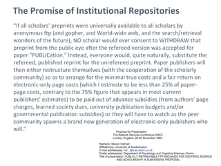 The Promise of Institutional Repositories
“If all scholars’ preprints were universally available to all scholars by
anonymous ftp (and gopher, and World-wide web, and the search/retrieval
wonders of the future), NO scholar would ever consent to WITHDRAW that
preprint from the public eye after the refereed version was accepted for
paper "PUBLICation." Instead, everyone would, quite naturally, substitute the
refereed, published reprint for the unrefereed preprint. Paper publishers will
then either restructure themselves (with the cooperation of the scholarly
community) so as to arrange for the minimal true costs and a fair return on
electronic-only page costs (which I estimate to be less than 25% of paper-
page costs, contrary to the 75% figure that appears in most current
publishers' estimates) to be paid out of advance subsidies (from authors' page
charges, learned society dues, university publication budgets and/or
governmental publication subsidies) or they will have to watch as the peer
community spawns a brand new generation of electronic-only publishers who
will.”
 