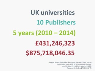 Lawson, Stuart; Meghreblian, Ben; Brook, Michelle (2014): Journal
subscription costs - FOIs to UK universities. figshare.
http://dx.doi.org/10.6084/m9.figshare.1186832
Retrieved 21:45, Oct 27, 2015 (GMT)
UK universities
5 years (2010 – 2014)
10 Publishers
£431,246,323
$875,718,046.35
 
