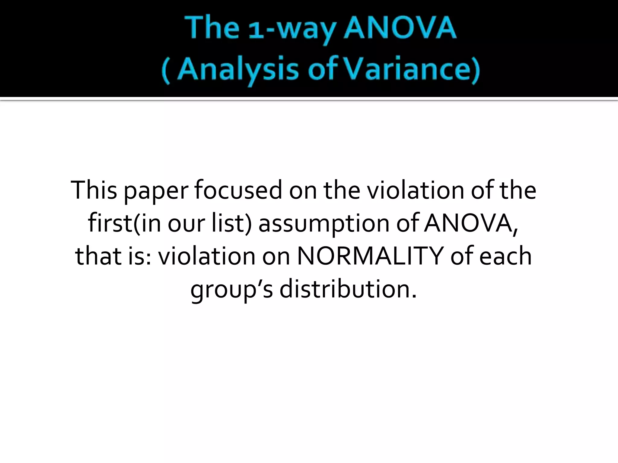This paper focused on the violation of the 
first(in our list) assumption of ANOVA, 
that is: violation on NORMALITY of each 
group’s distribution. 
 