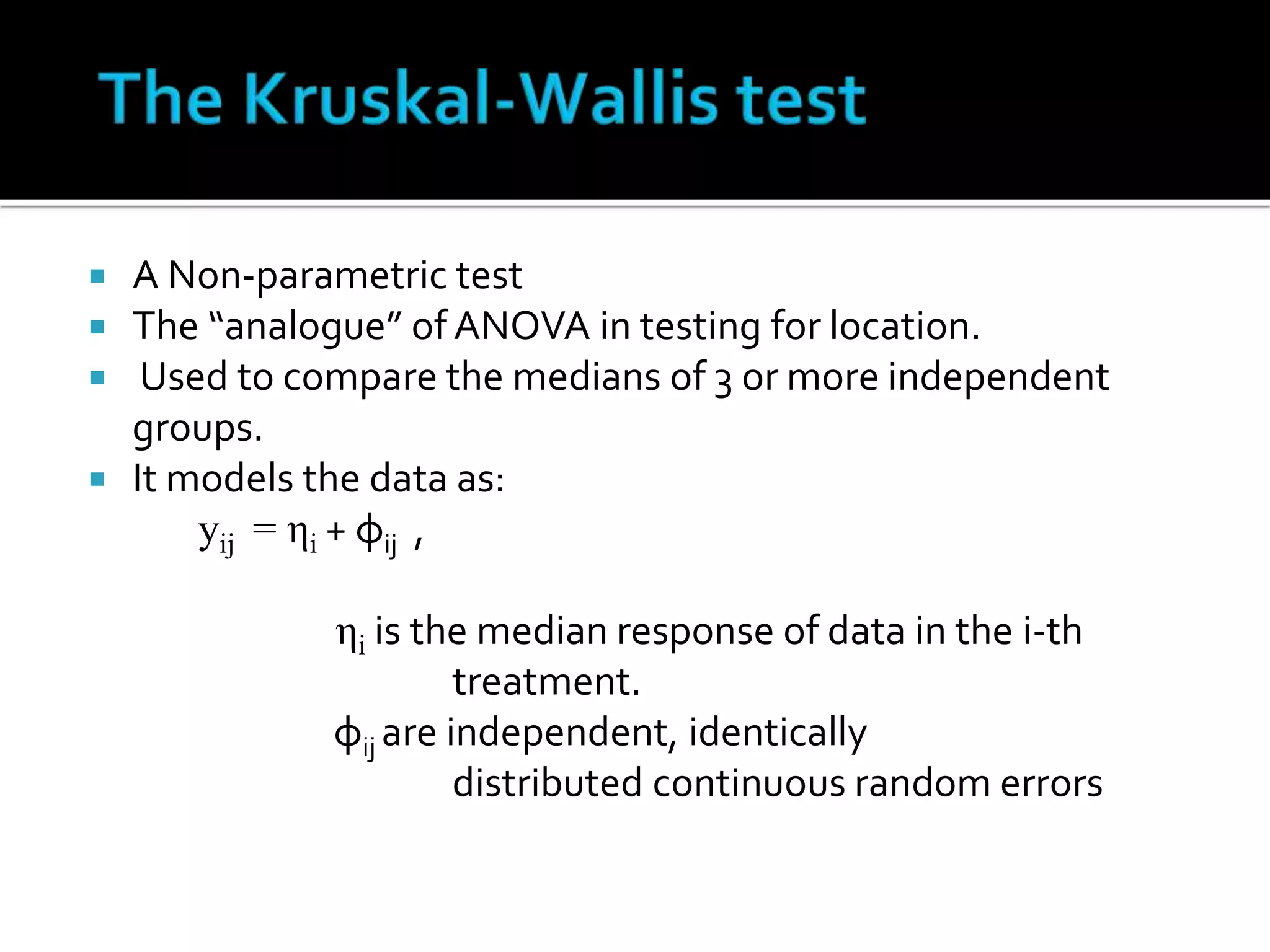 A Non-parametric test 
 The “analogue” of ANOVA in testing for location. 
 Used to compare the medians of 3 or more independent 
groups. 
 It models the data as: 
yij = ηi + φij , 
ηi is the median response of data in the i-th 
treatment. 
φij are independent, identically 
distributed continuous random errors 
 