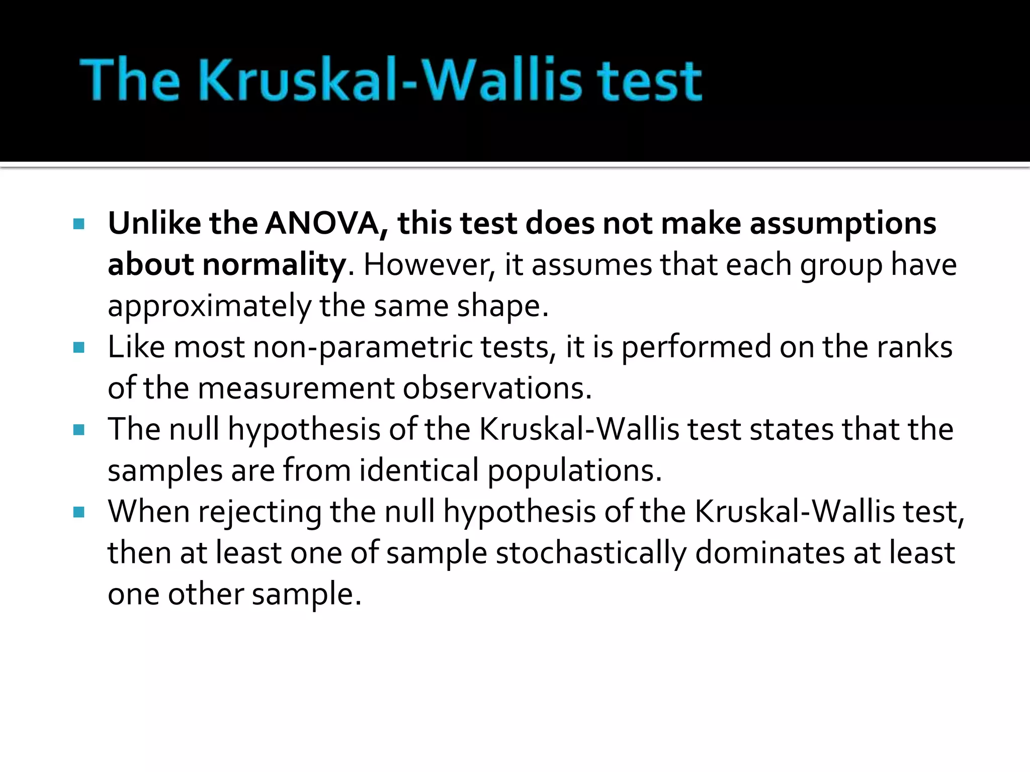  Unlike the ANOVA, this test does not make assumptions 
about normality. However, it assumes that each group have 
approximately the same shape. 
 Like most non-parametric tests, it is performed on the ranks 
of the measurement observations. 
 The null hypothesis of the Kruskal-Wallis test states that the 
samples are from identical populations. 
 When rejecting the null hypothesis of the Kruskal-Wallis test, 
then at least one of sample stochastically dominates at least 
one other sample. 
 