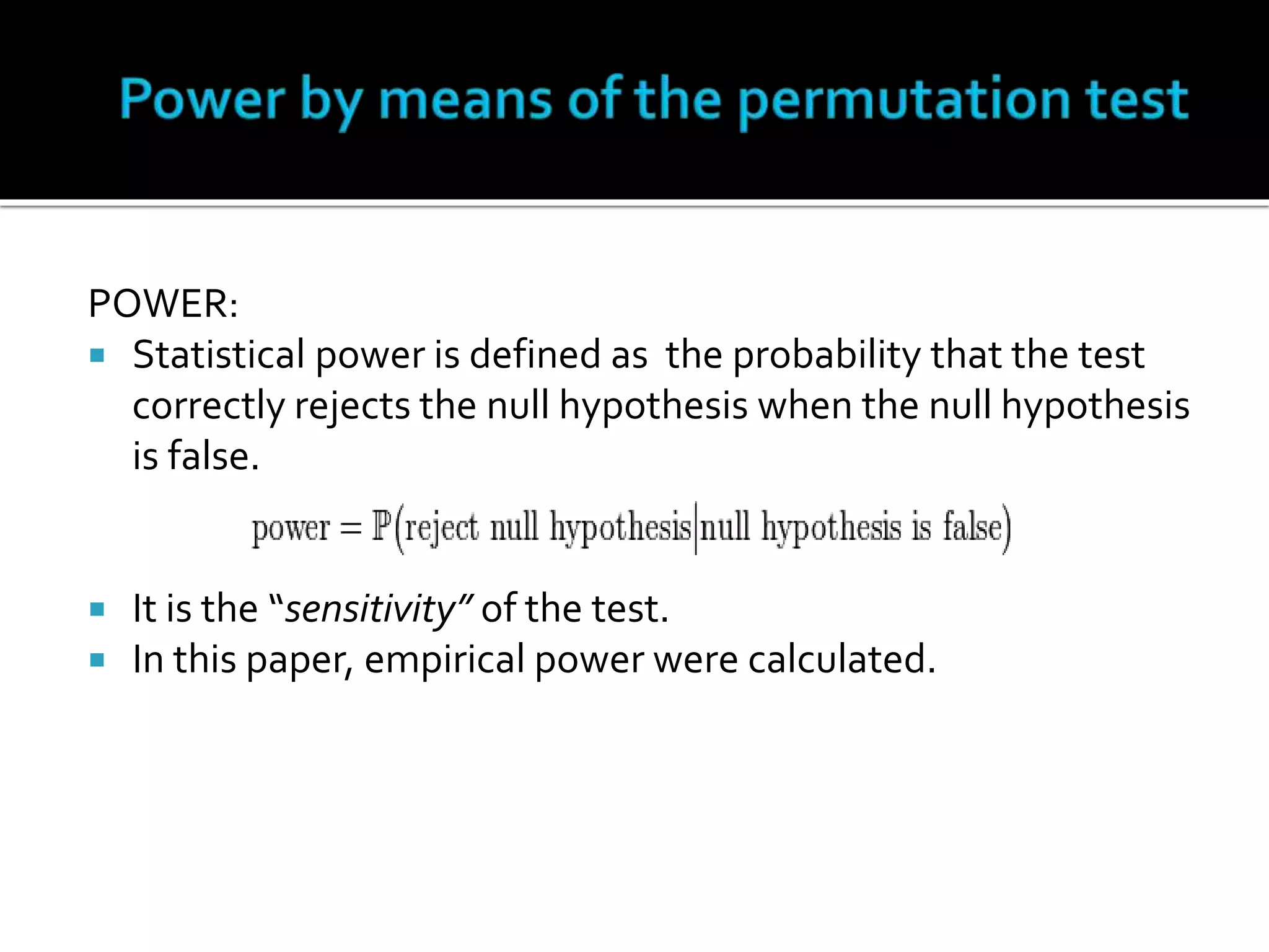 POWER: 
 Statistical power is defined as the probability that the test 
correctly rejects the null hypothesis when the null hypothesis 
is false. 
 It is the “sensitivity” of the test. 
 In this paper, empirical power were calculated. 
 