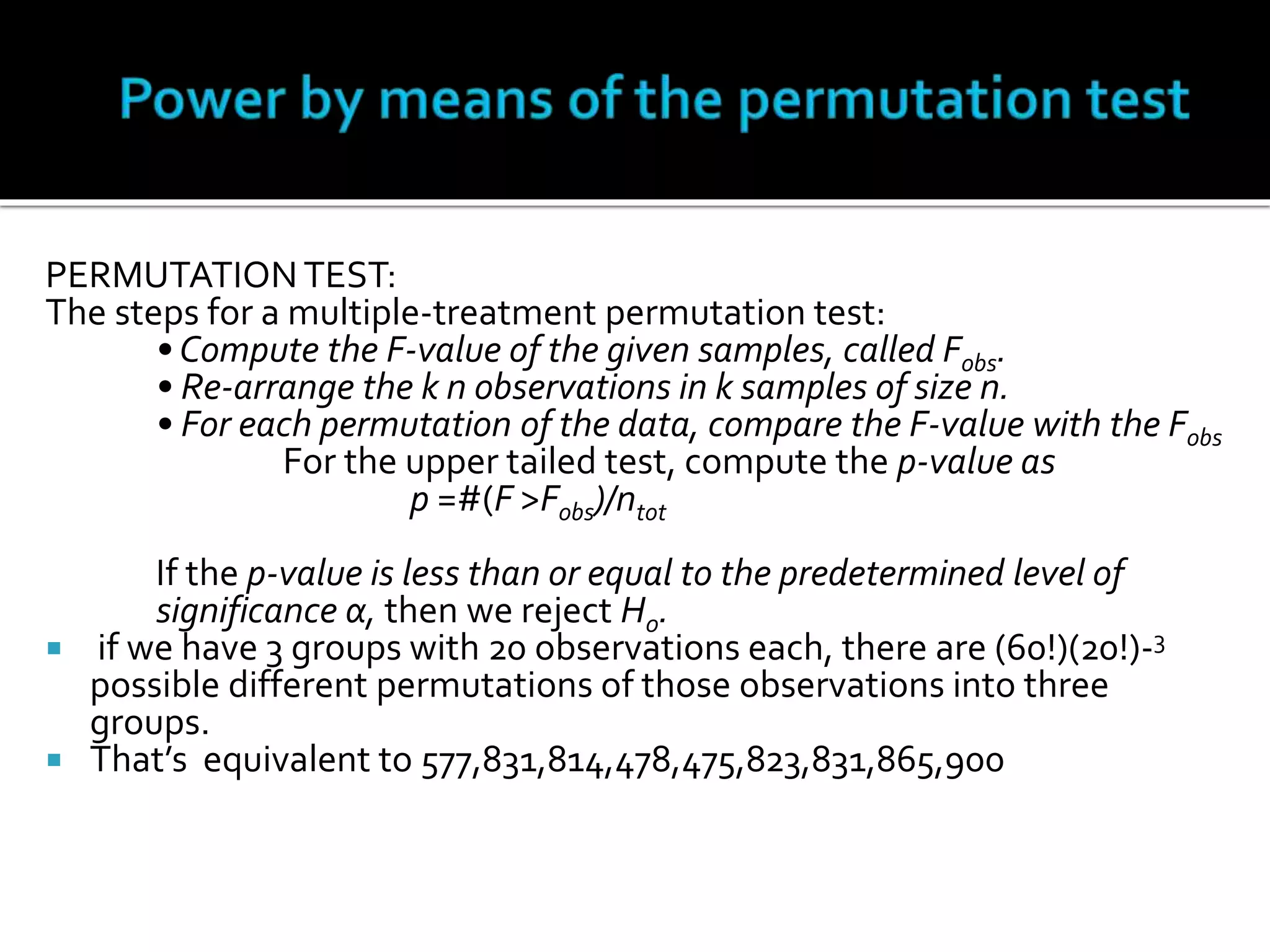 PERMUTATION TEST: 
The steps for a multiple-treatment permutation test: 
• Compute the F-value of the given samples, called Fobs. 
• Re-arrange the k n observations in k samples of size n. 
• For each permutation of the data, compare the F-value with the Fobs 
For the upper tailed test, compute the p-value as 
p =#(F >Fobs)/ntot 
If the p-value is less than or equal to the predetermined level of 
significance α, then we reject H0. 
 if we have 3 groups with 20 observations each, there are (60!)(20!)-3 
possible different permutations of those observations into three 
groups. 
 That’s equivalent to 577,831,814,478,475,823,831,865,900 
 