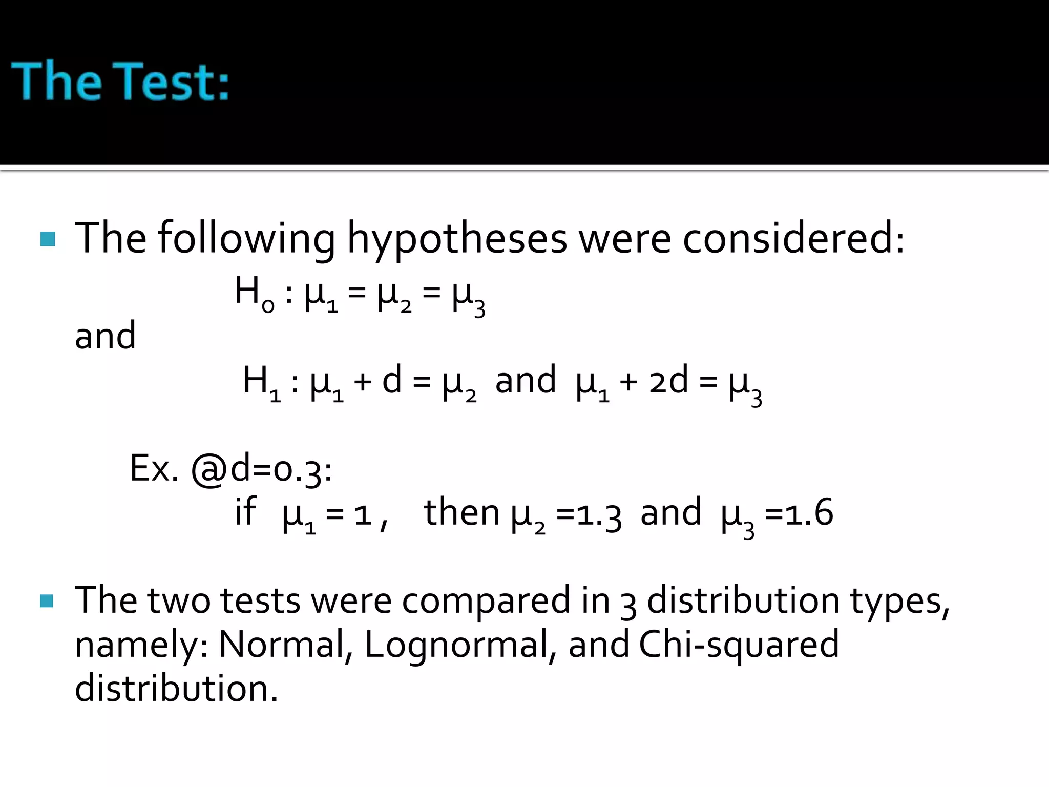  The following hypotheses were considered: 
Ho : μ1 = μ2 = μ3 
and 
H1 : μ1 + d = μ2 and μ1 + 2d = μ3 
Ex. @d=0.3: 
if μ1 = 1 , then μ2 =1.3 and μ3 =1.6 
 The two tests were compared in 3 distribution types, 
namely: Normal, Lognormal, and Chi-squared 
distribution. 
 