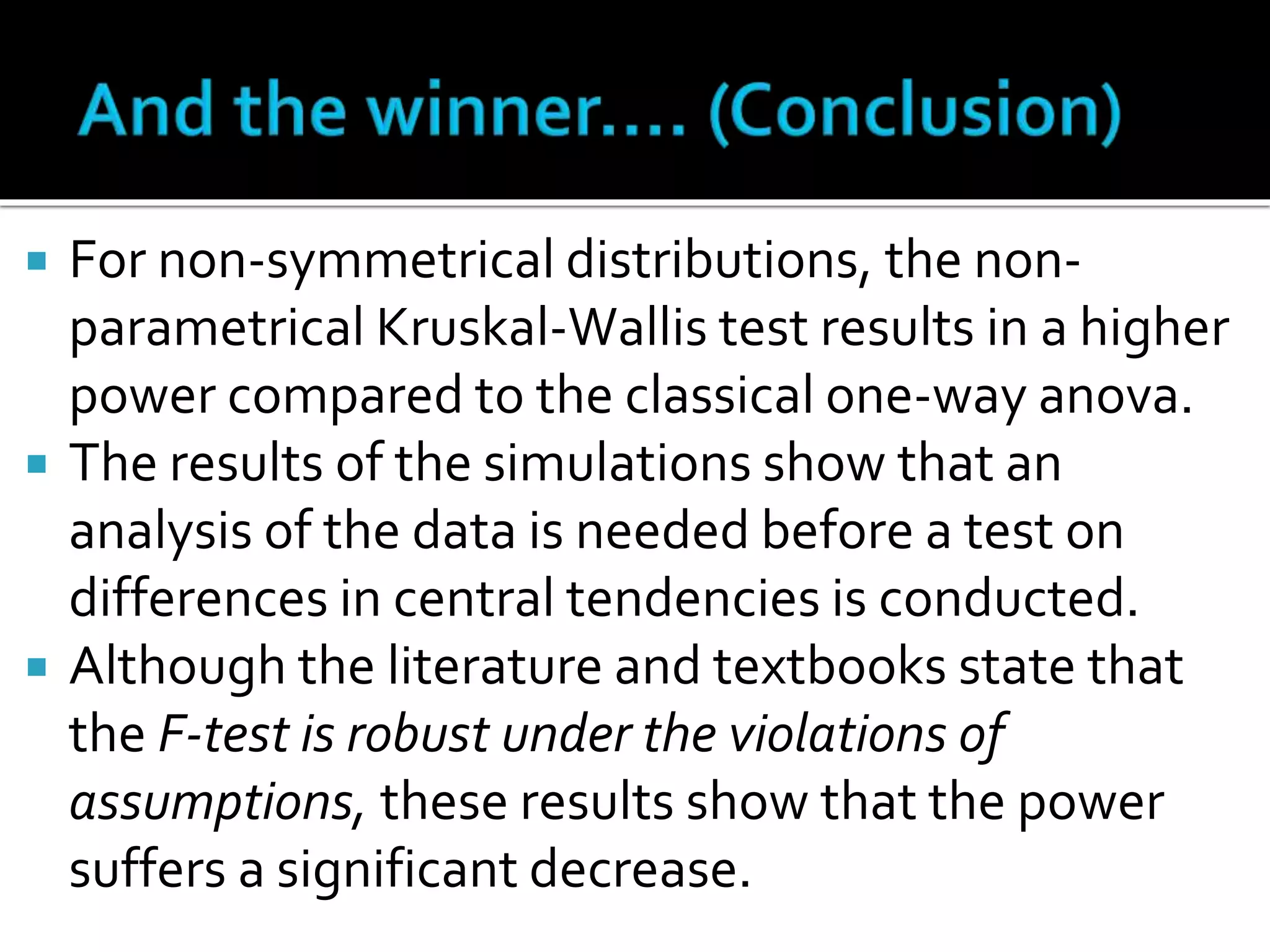  For non-symmetrical distributions, the non-parametrical 
Kruskal-Wallis test results in a higher 
power compared to the classical one-way anova. 
 The results of the simulations show that an 
analysis of the data is needed before a test on 
differences in central tendencies is conducted. 
 Although the literature and textbooks state that 
the F-test is robust under the violations of 
assumptions, these results show that the power 
suffers a significant decrease. 
