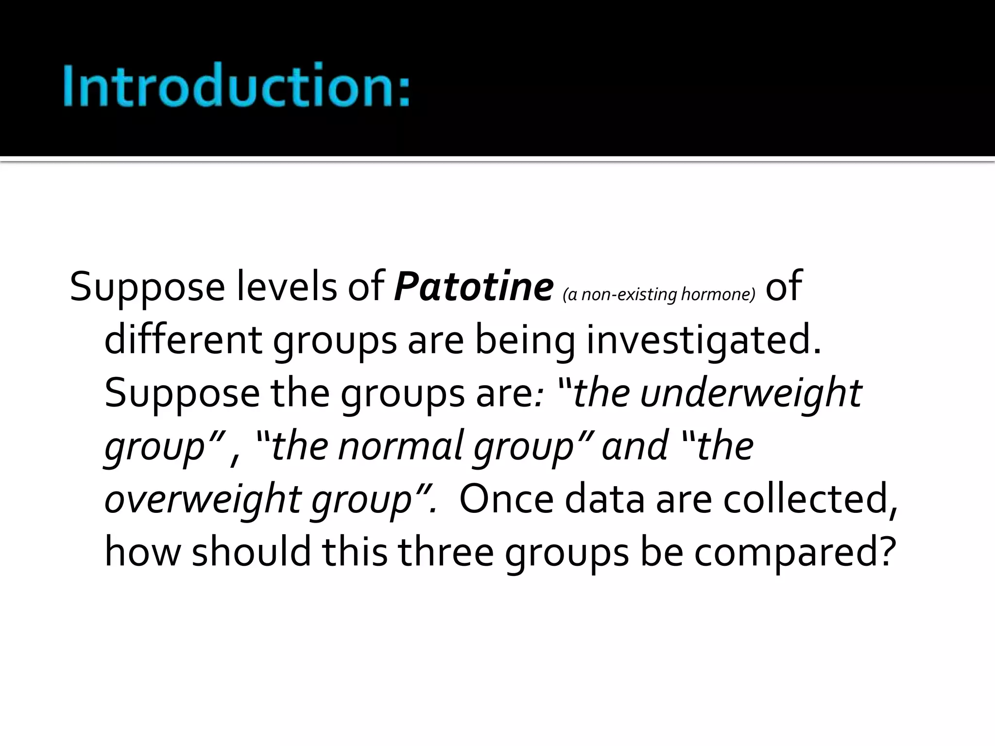Suppose levels of Patotine (a non-existing hormone) of 
different groups are being investigated. 
Suppose the groups are: “the underweight 
group” , “the normal group” and “the 
overweight group”. Once data are collected, 
how should this three groups be compared? 
 