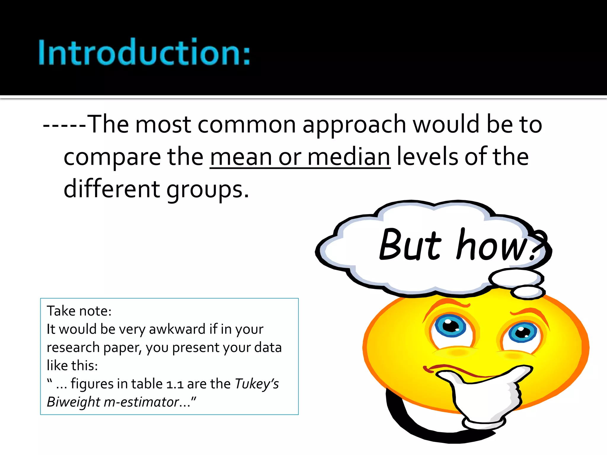 -----The most common approach would be to 
compare the mean or median levels of the 
different groups. 
But how? 
Take note: 
It would be very awkward if in your 
research paper, you present your data 
like this: 
“ … figures in table 1.1 are the Tukey’s 
Biweight m-estimator…” 
 