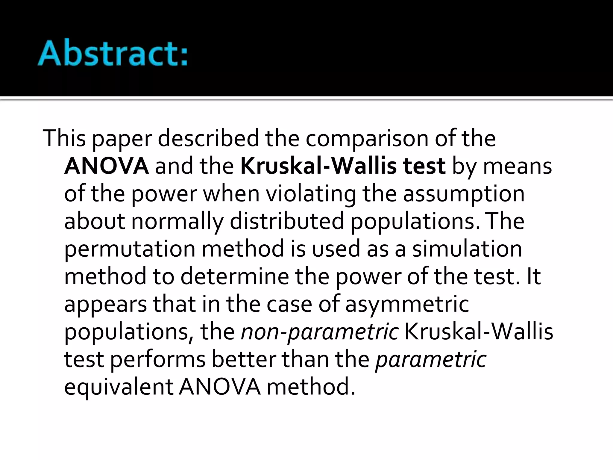 This paper described the comparison of the 
ANOVA and the Kruskal-Wallis test by means 
of the power when violating the assumption 
about normally distributed populations. The 
permutation method is used as a simulation 
method to determine the power of the test. It 
appears that in the case of asymmetric 
populations, the non-parametric Kruskal-Wallis 
test performs better than the parametric 
equivalent ANOVA method. 
 