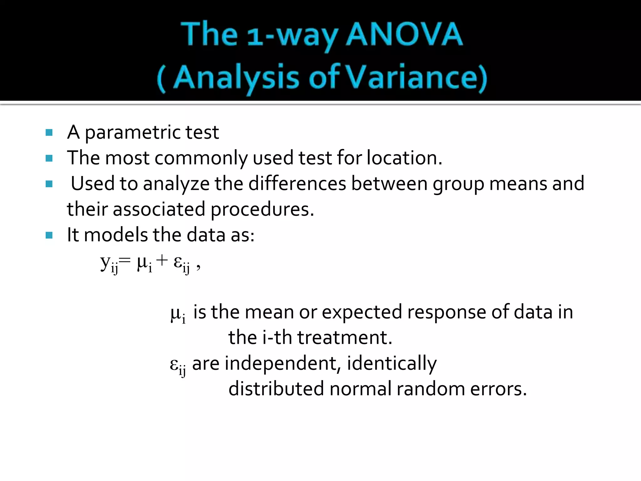  A parametric test 
 The most commonly used test for location. 
 Used to analyze the differences between group means and 
their associated procedures. 
 It models the data as: 
yij= μi + εij , 
μi is the mean or expected response of data in 
the i-th treatment. 
εij are independent, identically 
distributed normal random errors. 
 