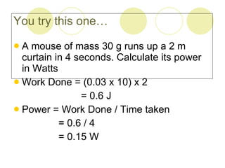 You try this one… A mouse of mass 30 g runs up a 2 m curtain in 4 seconds. Calculate its power in Watts Work Done = (0.03 x 10) x 2 = 0.6 J Power = Work Done / Time taken = 0.6 / 4 = 0.15 W