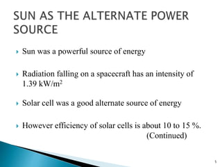  Sun was a powerful source of energy 
 Radiation falling on a spacecraft has an intensity of 
1.39 kW/m2 
 Solar cell was a good alternate source of energy 
 However efficiency of solar cells is about 10 to 15 %. 
(Continued) 
5 
 
