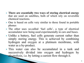  There are essentially two ways of storing electrical energy 
that are used on satellites, both of which rely on reversible 
chemical reactions. 
 One is based on cells very similar to those found in portable 
phones 
 The other uses so-called ‘fuel cells’, a type of electrical 
accumulator now being used experimentally in cars and buses. 
 Unlike a battery, fuel cells generate current rather than 
simply storing energy. This is achieved by combining 
hydrogen and oxygen at a platinum membrane, with 
water as a by-product. 
 This water can also be accumulated in a tank and 
successively divided into oxygen and hydrogen by 
electrolysis, i.e. by letting a current flow through it. 
9 
 