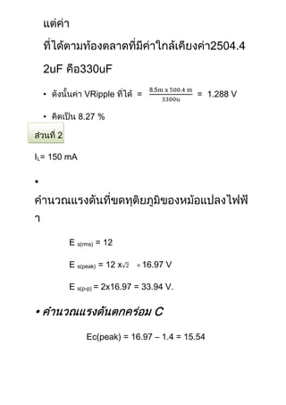 25

        uF            uF

    •            VRipple        =             = 1.288 V

    •                %



IL= 150 mA

•




             E s(rms) = 12

             E s(peak) = 12 x   = 16.97   V

             E s(p-p) = 2x16.97 = 33.94 V.

•                                   C
                  Ec(peak) = 16.97 – 1.4 = 15.54
 