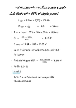 •                                    power supply
    diode off ≈ 85% of ripple period
        f ripple = 2 fline = 2(50) = 100 Hz

        P ripple =               =            = 10 ms

• T off = pripple x 85% = 10m x 85% = 8.5 ms

• C =                                =    uF

• E c(min) = 15.54 – 1.69 = 13.85 V

•                                                  uF

             uF

•            VRipple         =                = 1.275 V

•            04 %



         C           Datasheet       output
 