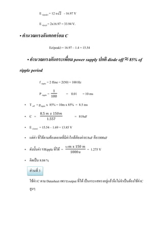 E s(peak) = 12 x   2 = 16.97 V


              E s(p-p) = 2x16.97 = 33.94 V.

• คานวณแรงดันตกคร่ อม C
                       Ec(peak) = 16.97 – 1.4 = 15.54

    • คานวณแรงดันกระเพือม power supply ปกติ diode off ≈ 85% of
                       ่
ripple period
              f ripple = 2 fline = 2(50) = 100 Hz
                            1
              P ripple =             = 0.01         = 10 ms
                           100

  • T off = pripple x 85% = 10m x 85% = 8.5 ms
              8.5 𝑚 𝑥 150𝑚
  • C =                                    = 818uF
                     1.557

  • E c(min) = 15.54 – 1.69 = 13.85 V

  • แต่ค่า ที่ได้ตามท้องตลาดที่มีค่าใกล้เคียงค่า818uF คือ1000uF
                                    8.5m x 150 m
  • ดังนั้นค่า VRipple ที่ได้ =                        = 1.275 V
                                        1000 u

  • คิดเป็ น 8.04 %

     ส่ วนที่ 3

     ใช้ค่า C ตาม Datasheet เพราะoutput ที่ได้ เป็ นกระแสตรงอยูแล้วจึงไม่จาเป็ นต้องใช้ค่าC
                                                               ่
     สู งๆ
 