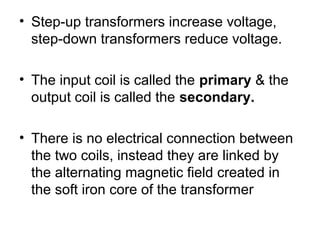 • Step-up transformers increase voltage,
  step-down transformers reduce voltage.

• The input coil is called the primary & the
  output coil is called the secondary.

• There is no electrical connection between
  the two coils, instead they are linked by
  the alternating magnetic field created in
  the soft iron core of the transformer
 