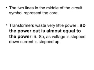 • The two lines in the middle of the circuit
  symbol represent the core.

• Transformers waste very little power , so
  the power out is almost equal to
  the power in. So, as voltage is stepped
  down current is stepped up.
 