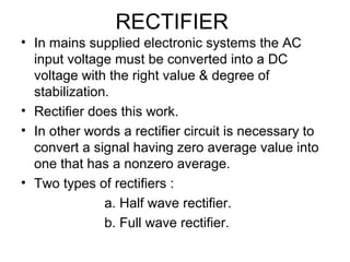 RECTIFIER
• In mains supplied electronic systems the AC
  input voltage must be converted into a DC
  voltage with the right value & degree of
  stabilization.
• Rectifier does this work.
• In other words a rectifier circuit is necessary to
  convert a signal having zero average value into
  one that has a nonzero average.
• Two types of rectifiers :
               a. Half wave rectifier.
               b. Full wave rectifier.
 