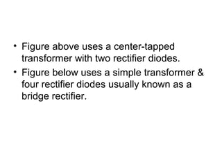 • Figure above uses a center-tapped
  transformer with two rectifier diodes.
• Figure below uses a simple transformer &
  four rectifier diodes usually known as a
  bridge rectifier.
 