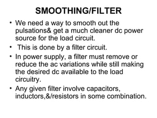 SMOOTHING/FILTER
• We need a way to smooth out the
  pulsations& get a much cleaner dc power
  source for the load circuit.
• This is done by a filter circuit.
• In power supply, a filter must remove or
  reduce the ac variations while still making
  the desired dc available to the load
  circuitry.
• Any given filter involve capacitors,
  inductors,&/resistors in some combination.
 