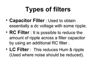 Types of filters
• Capacitor Filter : Used to obtain
 essentially a dc voltage with some ripple.
• RC Filter : It is possible to reduce the
 amount of ripple across a filter capacitor
 by using an additional RC filter .
• LC Filter : This reduces Hum & ripple
 (Used where noise should be reduced).
 