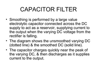 CAPACITOR FILTER
• Smoothing is performed by a large value
  electrolytic capacitor connected across the DC
  supply to act as a reservoir, supplying current to
  the output when the varying DC voltage from the
  rectifier is falling.
• The diagram shows the unsmoothed varying DC
  (dotted line) & the smoothed DC (solid line).
• The capacitor charges quickly near the peak of
  the varying DC, & then discharges as it supplies
  current to the output.
 