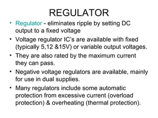 REGULATOR
• Regulator - eliminates ripple by setting DC
  output to a fixed voltage
• Voltage regulator IC’s are available with fixed
  (typically 5,12 &15V) or variable output voltages.
• They are also rated by the maximum current
  they can pass.
• Negative voltage regulators are available, mainly
  for use in dual supplies.
• Many regulators include some automatic
  protection from excessive current (overload
  protection) & overheating (thermal protection).
 