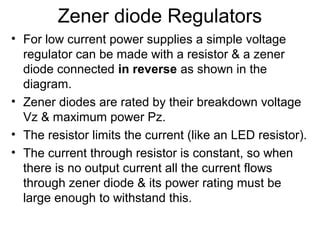 Zener diode Regulators
• For low current power supplies a simple voltage
  regulator can be made with a resistor & a zener
  diode connected in reverse as shown in the
  diagram.
• Zener diodes are rated by their breakdown voltage
  Vz & maximum power Pz.
• The resistor limits the current (like an LED resistor).
• The current through resistor is constant, so when
  there is no output current all the current flows
  through zener diode & its power rating must be
  large enough to withstand this.
 