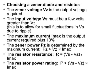 • Choosing a zener diode and resistor:
• The zener voltage Vz is the output voltage
  required
• The input voltage Vs must be a few volts
  greater than Vz
  (this is to allow for small fluctuations in Vs
  due to ripple)
• The maximum current Imax is the output
  current required plus 10%
• The zener power Pz is determined by the
  maximum current: Pz > Vz × Imax
• The resistor resistance: R = (Vs - Vz) /
  Imax
• The resistor power rating: P > (Vs - Vz) ×
  Imax
 