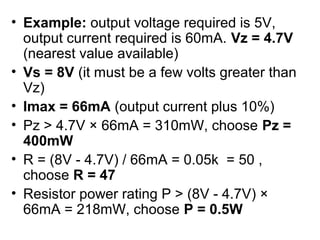 • Example: output voltage required is 5V,
  output current required is 60mA. Vz = 4.7V
  (nearest value available)
• Vs = 8V (it must be a few volts greater than
  Vz)
• Imax = 66mA (output current plus 10%)
• Pz > 4.7V × 66mA = 310mW, choose Pz =
  400mW
• R = (8V - 4.7V) / 66mA = 0.05k = 50 ,
  choose R = 47
• Resistor power rating P > (8V - 4.7V) ×
  66mA = 218mW, choose P = 0.5W
 