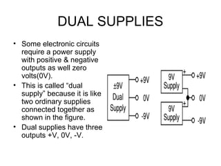 DUAL SUPPLIES
• Some electronic circuits
  require a power supply
  with positive & negative
  outputs as well zero
  volts(0V).
• This is called “dual
  supply” because it is like
  two ordinary supplies
  connected together as
  shown in the figure.
• Dual supplies have three
  outputs +V, 0V, -V.
 