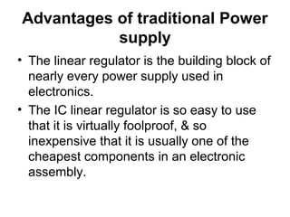 Advantages of traditional Power
           supply
• The linear regulator is the building block of
  nearly every power supply used in
  electronics.
• The IC linear regulator is so easy to use
  that it is virtually foolproof, & so
  inexpensive that it is usually one of the
  cheapest components in an electronic
  assembly.
 