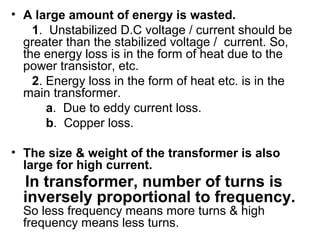 • A large amount of energy is wasted.
    1. Unstabilized D.C voltage / current should be
  greater than the stabilized voltage / current. So,
  the energy loss is in the form of heat due to the
  power transistor, etc.
    2. Energy loss in the form of heat etc. is in the
  main transformer.
       a. Due to eddy current loss.
       b. Copper loss.

• The size & weight of the transformer is also
  large for high current.
  In transformer, number of turns is
  inversely proportional to frequency.
  So less frequency means more turns & high
  frequency means less turns.
 