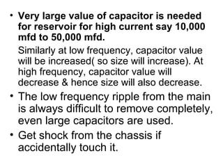 • Very large value of capacitor is needed
  for reservoir for high current say 10,000
  mfd to 50,000 mfd.
  Similarly at low frequency, capacitor value
  will be increased( so size will increase). At
  high frequency, capacitor value will
  decrease & hence size will also decrease.
• The low frequency ripple from the main
  is always difficult to remove completely,
  even large capacitors are used.
• Get shock from the chassis if
  accidentally touch it.
 