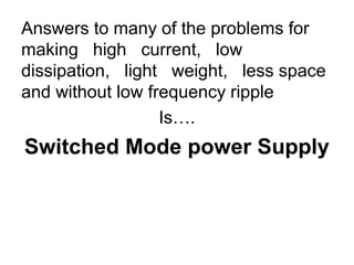 Answers to many of the problems for
making high current, low
dissipation, light weight, less space
and without low frequency ripple
                  Is….
Switched Mode power Supply
 