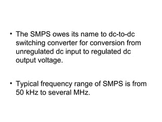 • The SMPS owes its name to dc-to-dc
  switching converter for conversion from
  unregulated dc input to regulated dc
  output voltage.


• Typical frequency range of SMPS is from
  50 kHz to several MHz.
 