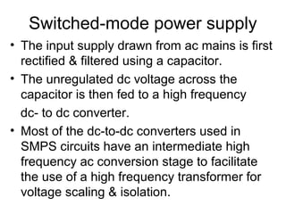 Switched-mode power supply
• The input supply drawn from ac mains is first
  rectified & filtered using a capacitor.
• The unregulated dc voltage across the
  capacitor is then fed to a high frequency
  dc- to dc converter.
• Most of the dc-to-dc converters used in
  SMPS circuits have an intermediate high
  frequency ac conversion stage to facilitate
  the use of a high frequency transformer for
  voltage scaling & isolation.
 