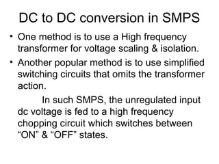 DC to DC conversion in SMPS
• One method is to use a High frequency
  transformer for voltage scaling & isolation.
• Another popular method is to use simplified
  switching circuits that omits the transformer
  action.
        In such SMPS, the unregulated input
  dc voltage is fed to a high frequency
  chopping circuit which switches between
  “ON” & “OFF” states.
 