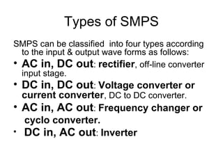 Types of SMPS
SMPS can be classified into four types according
  to the input & output wave forms as follows:
• AC in, DC out: rectifier, off-line converter
  input stage.
• DC in, DC out: Voltage converter or
  current converter, DC to DC converter.
• AC in, AC out: Frequency changer or
    cyclo converter.
•   DC in, AC out: Inverter
 