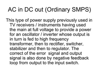 AC in DC out (Ordinary SMPS)
This type of power supply previously used in
 TV receivers / instruments having used
 the main at full voltage to provide a power
 for an oscillator / inverter whose output is
 in turn is fed to high frequency
 transformer, then to rectifier, switcher,
 stabilizer and then to regulator. The
 correct of the error signal and output
 signal is also done by negative feedback
 loop from output to the input switch.
 