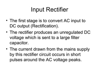 Input Rectifier
• The first stage is to convert AC input to
  DC output (Rectification).
• The rectifier produces an unregulated DC
  voltage which is sent to a large filter
  capacitor.
• The current drawn from the mains supply
  by this rectifier circuit occurs in short
  pulses around the AC voltage peaks.
 