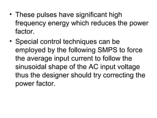 • These pulses have significant high
  frequency energy which reduces the power
  factor.
• Special control techniques can be
  employed by the following SMPS to force
  the average input current to follow the
  sinusoidal shape of the AC input voltage
  thus the designer should try correcting the
  power factor.
 