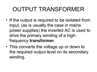 OUTPUT TRANSFORMER
• If the output is required to be isolated from
  input, (as is usually the case in mains
  power supplies) the inverted AC is used to
  drive the primary winding of a high-
  frequency transformer.
• This converts the voltage up or down to
  the required output level on its secondary
  winding.
 