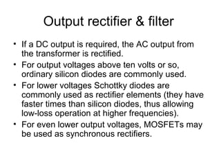 Output rectifier & filter
• If a DC output is required, the AC output from
  the transformer is rectified.
• For output voltages above ten volts or so,
  ordinary silicon diodes are commonly used.
• For lower voltages Schottky diodes are
  commonly used as rectifier elements (they have
  faster times than silicon diodes, thus allowing
  low-loss operation at higher frequencies).
• For even lower output voltages, MOSFETs may
  be used as synchronous rectifiers.
 