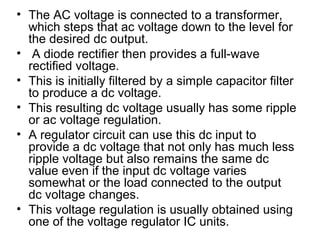 • The AC voltage is connected to a transformer,
  which steps that ac voltage down to the level for
  the desired dc output.
• A diode rectifier then provides a full-wave
  rectified voltage.
• This is initially filtered by a simple capacitor filter
  to produce a dc voltage.
• This resulting dc voltage usually has some ripple
  or ac voltage regulation.
• A regulator circuit can use this dc input to
  provide a dc voltage that not only has much less
  ripple voltage but also remains the same dc
  value even if the input dc voltage varies
  somewhat or the load connected to the output
  dc voltage changes.
• This voltage regulation is usually obtained using
  one of the voltage regulator IC units.
 